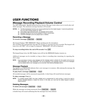Page 22– 22 – 
USER FUNCTIONS 
Message Recording/Playback/Volume Control 
The ADT Safewatch QuickConnect Security System 
    Message Center allows you to record, play and 
delete messages. The maximum message duration is 85 seconds. 
NOTES:  (1)  The Record/playback functions can only be performed from the master keypad.  It cannot be performed 
from any other wireless keypad (ex. 5827). 
  (2)  If the system loses electrical power, all messages will be erased. 
  (3)  Message Play/Record will not be...