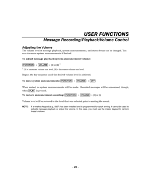 Page 23– 23 – 
USER FUNCTIONS 
Message Recording/Playback/Volume Control 
 
Adjusting the Volume 
The volume level of message playback, system announcements, and status beeps can be changed. You 
can also mute system announcements if desired. 
 
To adjust message playback/system announcement volume: 
 
FUNCTION  + VOLUME + [3] or [6] †      
† [3] = increases volume one level, [6] = decreases volume one level. 
 
Repeat the key sequence until the desired volume level is achieved. 
 
To mute system...