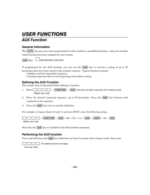 Page 24– 24 – 
USER FUNCTIONS 
AUX Function 
 
General Information 
The AUX key may have been programmed to either perform a predefined function.  Ask your installer 
which function has been assigned for your system. 
 
AUX Key:     
PRE-DEFINED FUNCTION    
 
If programmed for the AUX function, you can use the 
AUX key to activate a string of up to 20 
keystrokes that have been stored in the system’s memory.  Typical functions include: 
 • Seldom used but repeatable sequences 
 • Arming sequences that involve...