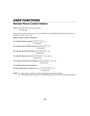 Page 28– 28 – 
USER FUNCTIONS 
Remote Phone Control Feature 
 
Enter:                        (within eight seconds) 
  Your user code 
Upon entering remote phone control mode the ADT Safewatch QuickConnect Security System 
    will 
announce “System, enter code”. 
Remote Phone Control Commands 
 
To remotely disarm system: 
                       + [1] 
  Your user code 
To remotely arm in AWAY mode:                        + [2] 
  Your user code 
To remotely arm in STAY mode:                        + [3]...