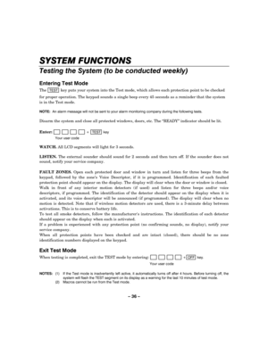Page 36– 36 – 
SYSTEM FUNCTIONS
SYSTEM FUNCTIONSSYSTEM FUNCTIONS SYSTEM FUNCTIONS 
    
Testing the System (to be conducted weekly) 
 
Entering Test Mode 
The TEST key puts your system into the Test mode, which allows each protection point to be checked 
for proper operation. The keypad sounds a single beep every 45 seconds as a reminder that the system 
is in the Test mode.  
 
NOTE:  An alarm message will not be sent to your alarm monitoring company during the following tests. 
 
Disarm the system and close...