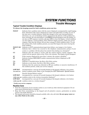 Page 37– 37 – 
SYSTEM FUNCTIONS
SYSTEM FUNCTIONSSYSTEM FUNCTIONS SYSTEM FUNCTIONS 
    
Trouble Messages 
Typical Trouble Condition Displays 
To silence the beeping sound for fault conditions, press any key.  FAULT  Indicates that a problem exists with the zone(s) displayed, accompanied by rapid beeping. 
First, determine if the zone(s) displayed are intact and make them so if they are not. If 
the zone uses a wireless detector, check that changes in the room (moving furniture, 
televisions, etc.) are not...