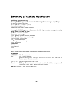 Page 40– 40 – 
Summary of Audible Notification
Summary of Audible NotificationSummary of Audible Notification Summary of Audible Notification 
    
 
Additional Announcements: 
Pressing STATUS key once will announce the following primary messages, depending on 
the system’s status at the time: 
Disarmed–Ready to Arm [check system] 
Disarmed [not ready to arm] 
Armed [away] [stay] [check system] [exit now] 
 
Pressing the STATUS key twice will announce the following secondary messages, depending 
on the system’s...