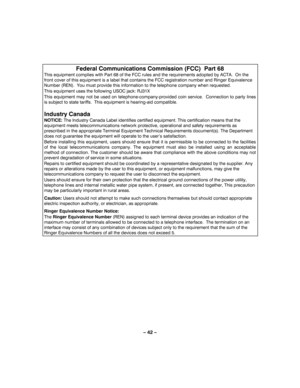 Page 42– 42 – 
 
Federal Communications Commission (FCC)  Part 68 
This equipment complies with Part 68 of the FCC rules and the requirements adopted by ACTA.  On the 
front cover of this equipment is a label that contains the FCC registration number and Ringer Equivalence 
Number (REN).  You must provide this information to the telephone company when requested. 
This equipment uses the following USOC jack: RJ31X 
This equipment may not be used on telephone-company-provided coin service.  Connection to party...