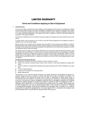 Page 53– 53 – 
LIMITED WARRANTY 
 
Terms and Conditions Applying to Sale of Equipment 
 
1. Limited Warranty.  
Any part of the system, including the wiring, installed under this Agreement which proves to be defective in material 
or workmanship within 90 days of the date of completion of installation will be repaired or replaced at ADTs option 
with a new functionally operative part. Labor and material required to repair or replace such defective components 
or to make mechanical adjustments to the system will...