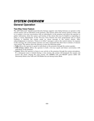 Page 8– 8 – 
SYSTEM OVERVIEW
SYSTEM OVERVIEWSYSTEM OVERVIEW SYSTEM OVERVIEW 
    
General Operation 
 
Two-Way Voice Feature 
The ADT Safewatch QuickConnect Security System supports voice dialog between an operator at the 
central station and an individual at the premises. This feature allows the central station to listen, talk 
to or conduct a two-way conversation with an individual(s) at the premises and allows the operator to 
gather information about the nature and location of the alarm that may be...