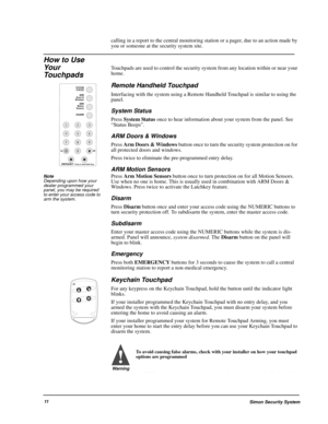 Page 16Simon Security System11
calling in a report to the central monitoring station or a pager, due to an action made by 
you or someone at the security system site.
How to Use 
Your 
Touchpads
Touchpads are used to control the security system from any location within or near your 
home.
Remote Handheld Touchpad
Interfacing with the system using a Remote Handheld Touchpad is similar to using the 
panel. 
System Status
Press System Status once to hear information about your system from the panel. See 
“Status...