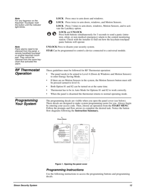 Page 17Simon Security System12
Note  
For any keypress on the 
Keychain Touchpad, hold 
the button until the indicator 
light blinks.LOCK   Press once to arm doors and windows.
LOCK   Press twice to arm doors, windows, and Motion Sensors.
LOCK   Press 3 times to arm doors, windows, Motion Sensors, and to acti-
vate the Latchkey option.
LOCK and UNLOCK   
Press both buttons simultaneously for 3 seconds to send a panic (intru-
sion, silent, or non-medical emergency) alarm to the central monitoring 
station. Check...