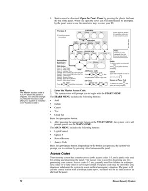 Page 18Simon Security System13
1. System must be disarmed. Open the Panel Cover by pressing the plastic latch on 
the top of the panel. When you open the cover you will immediately be prompted 
by the panel voice to use the numbered keys to enter your ID. 
Note  
The Master access code is 
1-2-3-4 when the panel is 
shipped. You should change 
your Master Access Code 
after your system is installed 
(see “Access Code”). 2.Enter the Master Access Code.
3. The system voice will prompt you to begin with the START...