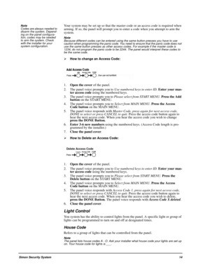 Page 19Simon Security System14 Note  
Codes are always needed to 
disarm the system. Depend-
ing on the panel configura-
tion, codes may be needed 
to arm the system. Check 
with the installer for your 
system configuration.
Your system may be set up so that the master code or an access code is required when 
arming. If so, the panel will prompt you to enter a code when you attempt to arm the 
system.
Note  
Because different codes can be entered using the same button presses you have to use 
caution when...