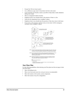 Page 31Simon Security System26
 Escape fast! (Do not stop to pack.)
 Use a different escape route if closed doors feel hot to the touch.
 Crawl and hold your breath as much as possible to help reduce smoke inhalation 
during your escape.
 Meet at a designated outdoor location.
 Emphasize that no one should return to the premises if there is a fire.
 Notify the fire department from a neighbor’s phone.
 Emphasize that no one should enter the premises if they hear sirens in the house.
 If you arrive at the...