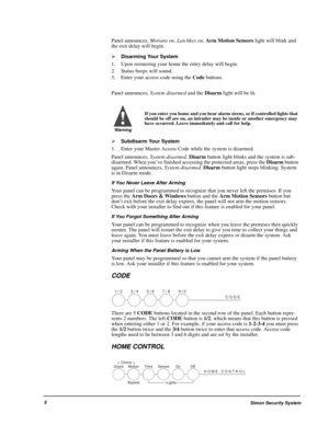 Page 10Simon Security System5
Panel announces, Motions on, Latchkey on. Arm Motion Sensors light will blink and 
the exit delay will begin.

Disarming Your System
1. Upon reentering your home the entry delay will begin.
2. Status beeps will sound.
3. Enter your access code using the Code buttons.
Panel announces, System disarmed and the Disarm light will be lit.

Subdisarm Your System
1. Enter your Master Access Code while the system is disarmed.
Panel announces, System disarmed. Disarm button light blinks...