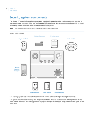 Page 12Simon XT
User Manual 2
Security system components
The Simon XT uses wireless technology to warn your family about intrusion, carbon monoxide, and fire. It 
may also be used to control lights and appliances within your home. The system communicates with a central 
monitoring station and sends voice messages to an off-site phone.
Note:  The universal, lamp, and appliance modules require a special transformer. 
F igure 1. Simon XT system
The security system uses sensors that communicate alarms to the...