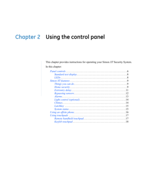 Page 15Chapter 2 Using the control panel
This chapter provides instructions for operating your Simon XT Security System.
In this chapter:
Panel controls . . . . . . . . . . . . . . . . . . . . . . . . . . . . . . . . . . . . . . . . . . . . . . 6
Standard text display. . . . . . . . . . . . . . . . . . . . . . . . . . . . . . . . . . . . . . 8
LEDs. . . . . . . . . . . . . . . . . . . . . . . . . . . . . . . . . . . . . . . . . . . . . . . . . . 8
Simon XT features . . . . . . . . . . . . . . . . . . . . . . ....