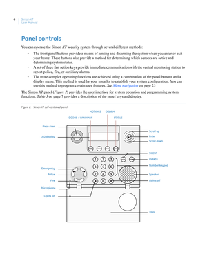 Page 16Simon XT
User Manual 6
Panel controls
You can operate the Simon XT security system through several different methods: 
• The front panel buttons provide a means of arming and disarming the system when you enter or exit 
your home. These buttons also provide a method for determining which sensors are active and 
determining system status.
• A set of three fast action keys provide immediate communication with the central monitoring station to 
report police, fire, or auxiliary alarms.
• The more complex...