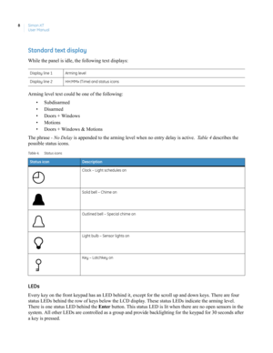 Page 18Simon XT
User Manual 8
Standard text display
While the panel is idle, the following text displays:
Arming level text could be one of the following:
• Subdisarmed
• Disarmed
• Doors + Windows
• Motions
• Doors + Windows & Motions
The phrase - No Delay is appended to the arming level when no entry delay is active.  Ta b l e  4 describes the 
possible status icons. 
LEDs
Every key on the front keypad has an LED behind it, except for the scroll up and down keys. There are four 
status LEDs behind the row of...