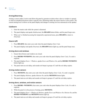 Page 20Simon XT
User Manual 10
Arming/disarming
Arming a sensor makes it active and allows the panel to generate an alarm when a door or window is opened, 
or when an unauthorized person enters a specific area. Disarming makes the sensor inactive in the system. The 
current arming level is shown on the panel display and changes in arming level are announced on the speaker.
Subdisarm 
1. Enter the master code while the system is disarmed.
2. The panel displays and speaks Subdisarmed, the DISARM button blinks,...