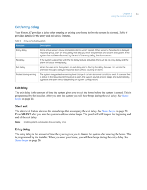 Page 21Chapter 2
Using the control panel11
Exit/entry delay
Your Simon XT provides a delay after entering or exiting your home before the system is alarmed. Ta b l e  6 
provides details for the entry and exit delay features.
Exit delay
The exit delay is the amount of time the system gives you to exit the home before the system is armed. This is 
programmed by the installer. After you arm the system you will hear beeps during the exit delay. See Status 
beeps on page 20.
Silent exit
The silent exit feature...