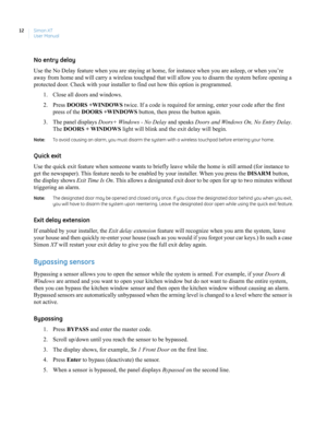 Page 22Simon XT
User Manual 12
No entry delay
Use the No Delay feature when you are staying at home, for instance when you are asleep, or when you’re 
away from home and will carry a wireless touchpad that will allow you to disarm the system before opening a 
protected door. Check with your installer to find out how this option is programmed. 
1. Close all doors and windows.
2. Press DOORS +WINDOWS twice. If a code is required for arming, enter your code after the first 
press of the DOORS +WINDOWS button, then...