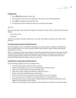 Page 23Chapter 2
Using the control panel13
Unbypassing
1. Press BYPASS and enter the master code.
2. Scroll up/down to the sensor to be unbypassed. The sensor must be currently bypassed.
3. Press Enter to unbypass (reactivate) the sensor.
4. The panel removes the word Bypassed from the second line of the display.
Alarms
The system provides a series of alarms that indicate an unusual occurrence. When an alarm is active, the panel 
displays:
Alarm Alarm Alarm
Press Status
Alarms are canceled by entering a valid...