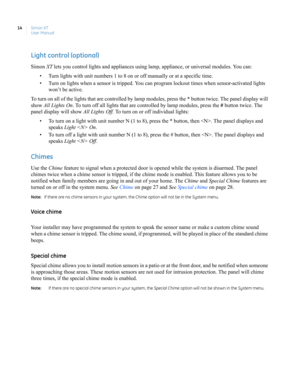 Page 24Simon XT
User Manual 14
Light control (optional)
Simon XT lets you control lights and appliances using lamp, appliance, or universal modules. You can:
• Turn lights with unit numbers 1 to 8 on or off manually or at a specific time. 
• Turn on lights when a sensor is tripped. You can program lockout times when sensor-activated lights 
won’t be active.
To turn on all of the lights that are controlled by lamp modules, press the * button twice. The panel display will 
show All Lights On. To turn off all...