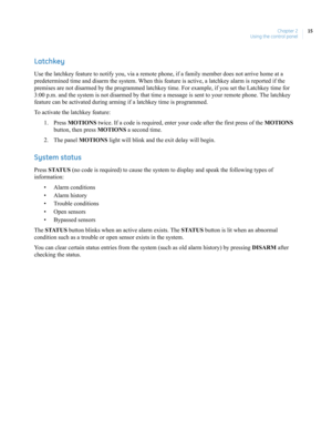 Page 25Chapter 2
Using the control panel15
Latchkey
Use the latchkey feature to notify you, via a remote phone, if a family member does not arrive home at a 
predetermined time and disarm the system. When this feature is active, a latchkey alarm is reported if the 
premises are not disarmed by the programmed latchkey time. For example, if you set the Latchkey time for 
3:00 p.m. and the system is not disarmed by that time a message is sent to your remote phone. The latchkey 
feature can be activated during...