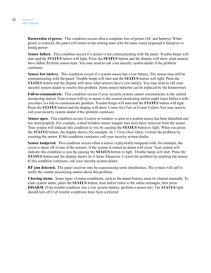 Page 32Simon XT
User Manual 22
Restoration of power.  This condition occurs after a complete loss of power (AC and battery). When 
power is restored, the panel will return to the arming state with the same zones bypassed it had prior to 
losing power. 
Sensor failure.  This condition occurs if a sensor is not communicating with the panel. Trouble beeps will 
start and the STATUS button will light. Press the STATUS button and the display will show what sensors 
have failed. Perform sensor tests. You may need to...