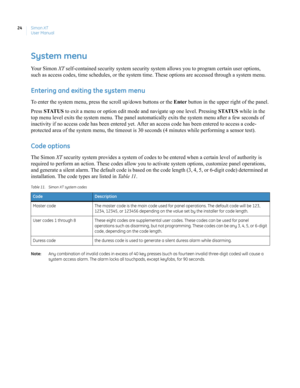 Page 34Simon XT
User Manual 24
System menu
Your Simon XT self-contained security system security system allows you to program certain user options, 
such as access codes, time schedules, or the system time. These options are accessed through a system menu.
Entering and exiting the system menu
To enter the system menu, press the scroll up/down buttons or the Enter button in the upper right of the panel.
Press STATUS to exit a menu or option edit mode and navigate up one level. Pressing STATUS while in the 
top...