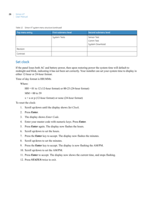 Page 36Simon XT
User Manual 26
Set clock
If the panel loses both AC and battery power, then upon restoring power the system time will default to 
midnight and blink, indicating it has not been set correctly. Your installer can set your system time to display in 
either 12-hour or 24-hour format.
Time of day format is HH:MMx
Where:
HH = 01 to 12 (12-hour format) or 00-23 (24-hour format)
MM = 00 to 59
x = a or p (12-hour format) or none (24-hour format)
To reset the clock:
1. Scroll up/down until the display...