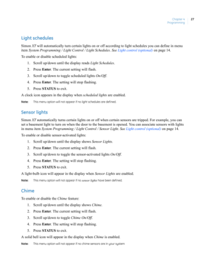 Page 37Chapter 4
Programming27
Light schedules
Simon XT will automatically turn certain lights on or off according to light schedules you can define in menu 
item System Programming / Light Control / Light Schedules. See Light control (optional) on page 14.
To enable or disable scheduled lights:
1. Scroll up/down until the display reads Light Schedules.
2. Press Enter. The current setting will flash.
3. Scroll up/down to toggle scheduled lights On/Off.
4. Press Enter. The setting will stop flashing.
5. Press...