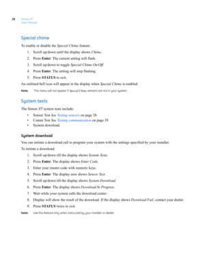 Page 38Simon XT
User Manual 28
Special chime
To enable or disable the Special Chime feature:
1. Scroll up/down until the display shows Chime.
2. Press Enter. The current setting will flash.
3. Scroll up/down to toggle Special Chime On/Off.
4. Press Enter. The setting will stop flashing.
5. Press STATUS to exit.
An outlined bell icon will appear in the display when Special Chime is enabled.
Note:   This menu will not appear if Special Chime sensors are not in your system.
System tests
The Simon XT system tests...