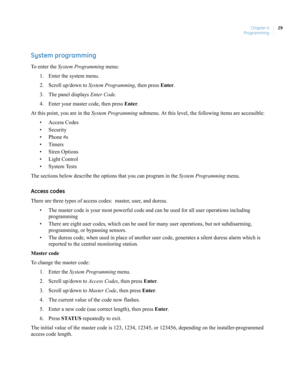 Page 39Chapter 4
Programming29
System programming
To enter the System Programming menu:
1. Enter the system menu.
2. Scroll up/down to System Programming, then press Enter.
3. The panel displays Enter Code.
4. Enter your master code, then press Enter.
At this point, you are in the System Programming submenu. At this level, the following items are accessible:
• Access Codes
• Security
• Phone #s
•Timers
• Siren Options
• Light Control
• System Tests
The sections below describe the options that you can program in...