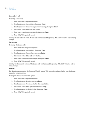 Page 40Simon XT
User Manual 30
User codes 1 to 8
To change a user code:
1. Enter the System Programming menu.
2. Scroll up/down to Access Codes, then press Enter.
3. Scroll up/down to the user code you want to change, then press Enter.
4. The current value of the code now flashes.
5. Enter a new code (use correct length), then press Enter.
6. Press STATUS repeatedly to exit.
Initially, all user codes are blank. A user code can be deleted by pressing DISARM while the code is being 
changed.
Duress code
To change...