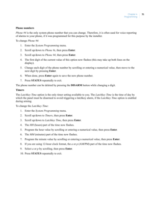 Page 41Chapter 4
Programming31
Phone numbers
Phone #4 is the only system phone number that you can change. Therefore, it is often used for voice reporting 
of alarms to your phone, if it was programmed for this purpose by the installer.
To change Phone #4:
1. Enter the System Programming menu.
2. Scroll up/down to Phone #s, then press Enter.
3. Scroll up/down to Phone #4, then press Enter.
4. The first digit of the current value of this option now flashes (this may take up both lines on the 
display).
5. Change...