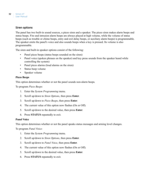 Page 42Simon XT
User Manual 32
Siren options
The panel has two built-in sound sources, a piezo siren and a speaker. The piezo siren makes alarm beeps and 
status beeps. Fire and intrusion alarm beeps are always played at high volume, while the volume of status 
beeps (such as trouble or chime beeps, entry and exit delay beeps, or auxiliary alarm beeps) is programmable. 
The speaker emits the panels voice and also sounds beeps when a key is pressed. Its volume is also 
programmable.
The siren and built-in...