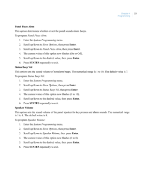 Page 43Chapter 4
Programming33
Panel Piezo Alrm
This option determines whether or not the panel sounds alarm beeps.
To  p r o g r a m  Panel Piezo Alrm:
1. Enter the System Programming menu.
2. Scroll up/down to Siren Options, then press Enter.
3. Scroll up/down to Panel Piezo Alrm, then press Enter.
4. The current value of this option now flashes (On or Off).
5. Scroll up/down to the desired value, then press Enter.
6. Press STATUS repeatedly to exit.
Status Be ep Vol
This option sets the sound volume of...