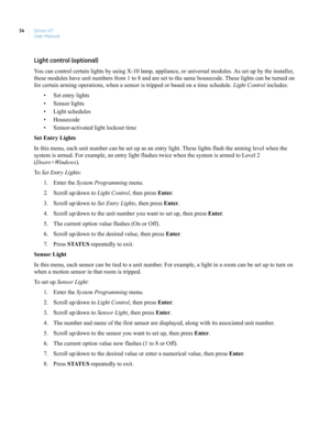 Page 44Simon XT
User Manual 34
Light control (optional)
You can control certain lights by using X-10 lamp, appliance, or universal modules. As set up by the installer, 
these modules have unit numbers from 1 to 8 and are set to the same housecode. These lights can be turned on 
for certain arming operations, when a sensor is tripped or based on a time schedule. Light Control includes:
• Set entry lights
• Sensor lights
• Light schedules
• Housecode
• Sensor-activated light lockout time
Set Entry Lights
In this...