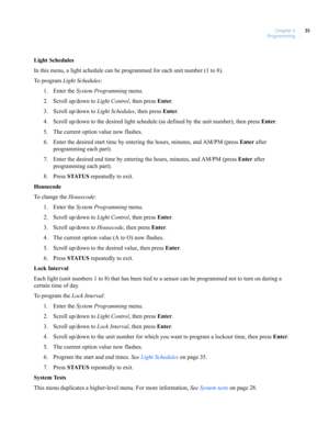 Page 45Chapter 4
Programming35
Light Schedules
In this menu, a light schedule can be programmed for each unit number (1 to 8).
To  p r o g r a m  Light Schedules:
1. Enter the System Programming menu.
2. Scroll up/down to Light Control, then press Enter.
3. Scroll up/down to Light Schedules, then press Enter.
4. Scroll up/down to the desired light schedule (as defined by the unit number), then press Enter.
5. The current option value now flashes.
6. Enter the desired start time by entering the hours, minutes,...