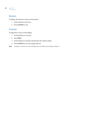 Page 46Simon XT
User Manual 36
Revision
To display the firmware revision of the system:
1. Scroll up/down to Revision.
2. Press STATUS to exit.
Contrast
To adjust the Contrast of the display:
1. Scroll up/down to Contrast.
2. press Enter.
3. Scroll up/down to increase and decrease the contrast setting.
4. Press STATUS to save the setting and exit.
Note:  Changes in contrast are more noticeable when not looking at the display straight-on. 