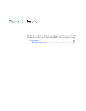 Page 47Chapter 5 Testing
This chapter provides a set of tests to ensure proper operation of your Simon XT 
self-contained security system. We recommended you test your system weekly.
Testing sensors. . . . . . . . . . . . . . . . . . . . . . . . . . . . . . . . . . . . . . . . . . . . . 38
Testing communication . . . . . . . . . . . . . . . . . . . . . . . . . . . . . . . . . . . 39 