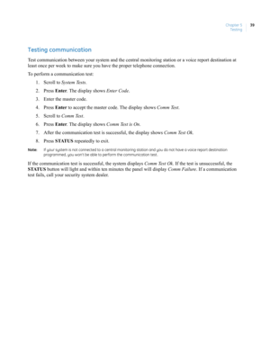 Page 49Chapter 5
Testing39
Testing communication 
Test communication between your system and the central monitoring station or a voice report destination at 
least once per week to make sure you have the proper telephone connection.
To perform a communication test:
1. Scroll to System Tests. 
2. Press Enter. The display shows Enter Code.
3. Enter the master code.
4. Press Enter to accept the master code. The display shows Comm Test. 
5. Scroll to Comm Test. 
6. Press Enter. The display shows Comm Test is On....