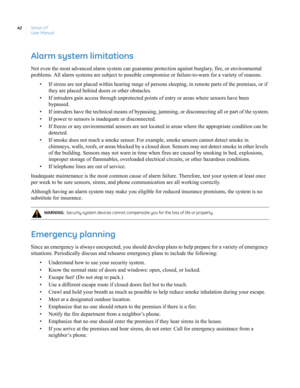 Page 52Simon XT
User Manual 42
Alarm system limitations
Not even the most advanced alarm system can guarantee protection against burglary, fire, or environmental 
problems. All alarm systems are subject to possible compromise or failure-to-warn for a variety of reasons.
• If sirens are not placed within hearing range of persons sleeping, in remote parts of the premises, or if 
they are placed behind doors or other obstacles.
• If intruders gain access through unprotected points of entry or areas where sensors...