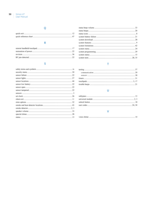 Page 60Simon XT
User Manual 50
Q
quick exit ................................................................................................ 12
quick reference chart .............................................................................. 47
R
remote handheld touchpad...................................................................... 17
restoration of power................................................................................ 22
revision...