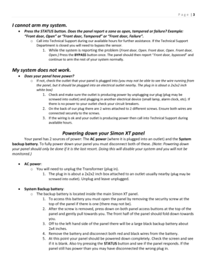 Page 3P a g e | 3 
 
I cannot arm my system. 
 Press the STATUS button. Does the panel report a zone as open, tampered or failure? Example: 
“Front door, Open” or “Front door, Tampered” or “Front door, Failure”. 
o Call into Technical Support during our available hours for further assistance. If the Technical Support 
Department is closed you will need to bypass the sensor. 
1. While the system is reporting the problem (Front door, Open. Front door, Open. Front door, 
Open.) Press the BYPASS button once. The...