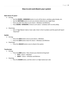 Page 4P a g e | 4 
 
How to arm and disarm your system 
 
 
Main Simon XT panel – 
 Arming: 
o Use the DOORS + WINDOWS button to arm all the doors, windows, glass breaks, etc. 
o Use the MOTIONS button to arm any motions detectors you might have. 
o Press one after the other to arm Doors + Windows and Motions. 
o Press DOORS + WINDOWS 2 times to arm doors + windows with no entry delay. 
 
 Disarming: 
o Use a 4 digit Master Code or User code. Enter in the 4 numbers and the panel will report 
“disarmed”...