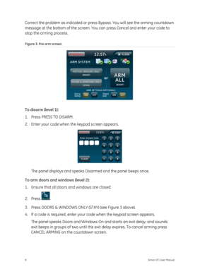 Page 12Correct the problem as indicated or press Bypass. You will see the arming countdown 
message at the bottom of the screen. You  can press Cancel and enter your code to 
stop the arming process. 
Figure 3: Pre arm screen 
 
To disarm (level 1): 
1.  Press PRESS TO DISARM. 
2.  Enter your code when the keypad screen appears. 
 
The panel displays and speaks Disarmed and the panel beeps once. 
To arm doors and windows (level 2): 
1.  Ensure that all doors and windows are closed. 
2. Press 
. 
3.  Press DOORS...