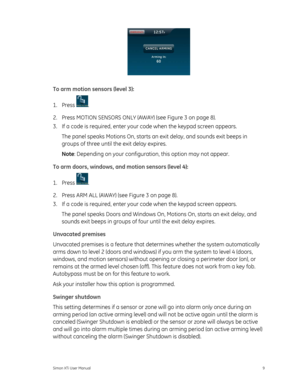 Page 13 
To arm motion sensors (level 3): 
1. Press 
. 
2.  Press MOTION SENSORS ONLY (AWAY) (see  Figure 3 on page 8 ). 
3. 

If a code is required, enter your  code when the keypad screen appears. 
The panel speaks Motions On, starts an exit delay, and sounds exit beeps in 
groups of three until the exit delay expires. 
Note : Depending on your configuration, this option may not appear. 
To arm doors, windows, and motion sensors (level 4): 
1. Press 
. 
2.  Press ARM ALL (AWAY) (see  Figure 3 on page 8 ). 
3....