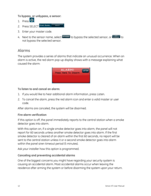 Page 16To bypass, or unbypass, a sensor: 
1. Press 
. 
2. Press SELECT 
. 
3.  Enter your master code. 
4.  Next to the sensor name, select 
 to bypass the selected sensor, or  to 
not bypass the selected sensor. 
Alarms 
The system provides a series  of alarms that indicate an unusual occurrence. When an 
alarm is active, the red alarm pop-up display shows with a message explaining what 
caused the alarm: 
 
To listen to and cancel an alarm:   
1.  If you would like to hear addition al alarm information, press...