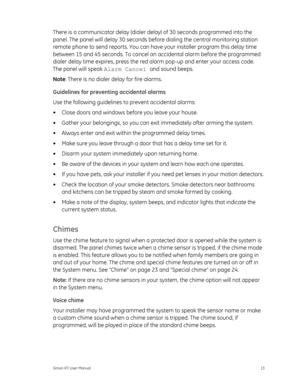 Page 17There is a communicator delay (dialer delay) of 30 seconds programmed into the 
panel. The panel will delay 30 seconds before dialing the central monitoring station 
remote phone to send reports. You can have  your installer program this delay time 
between 15 and 45 seconds. To cancel an  accidental alarm before the programmed 
dialer delay time expires, press the red  alarm pop-up and enter your access code. 
The panel will speak  Alarm Cancel and sound beeps. 
Note : There is no dialer delay for fire...