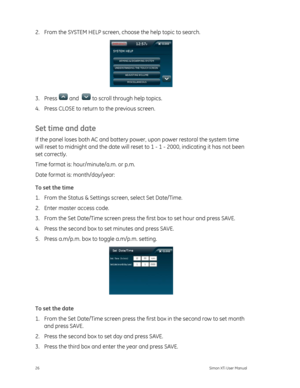 Page 302.  From the SYSTEM HELP screen, choose the help topic to search. 
 
3. Press  and   to scroll through help topics. 
4.  Press CLOSE to return  to the previous screen. 
Set time and date 
If the panel loses both AC and battery powe r, upon power restoral the system time 
will reset to midnight and the  date will reset to 1 - 1 - 2000, indicating it has not been 
set correctly.  
Time format is: hour/minute/a.m. or p.m. 
Date format is: month/day/year: 
To set the time 
1.  From the Status & Settings...